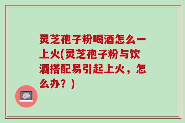 灵芝孢子粉喝酒怎么一上火(灵芝孢子粉与饮酒搭配易引起上火，怎么办？)