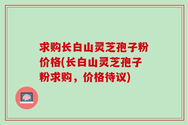 求购长白山灵芝孢子粉价格(长白山灵芝孢子粉求购，价格待议)