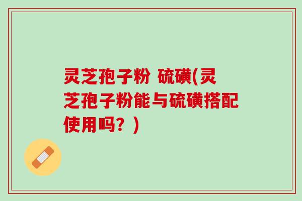 灵芝孢子粉 硫磺(灵芝孢子粉能与硫磺搭配使用吗？)