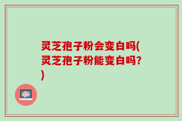 灵芝孢子粉会变白吗(灵芝孢子粉能变白吗？)