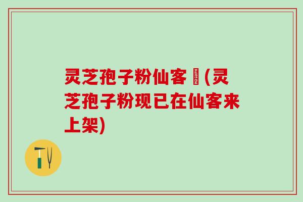 灵芝孢子粉仙客來(灵芝孢子粉现已在仙客来上架)