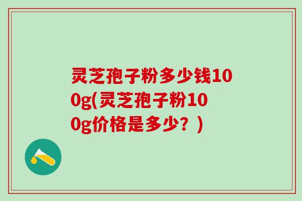 灵芝孢子粉多少钱100g(灵芝孢子粉100g价格是多少？)