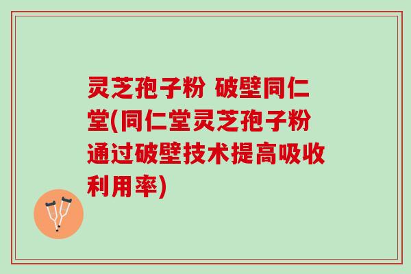 灵芝孢子粉 破壁同仁堂(同仁堂灵芝孢子粉通过破壁技术提高吸收利用率)
