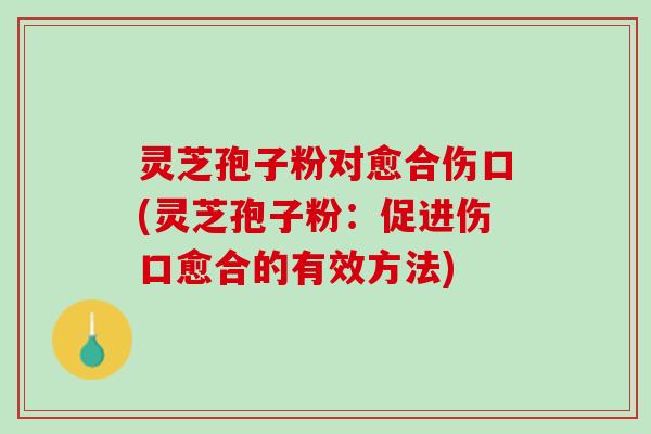 灵芝孢子粉对愈合伤口(灵芝孢子粉：促进伤口愈合的有效方法)