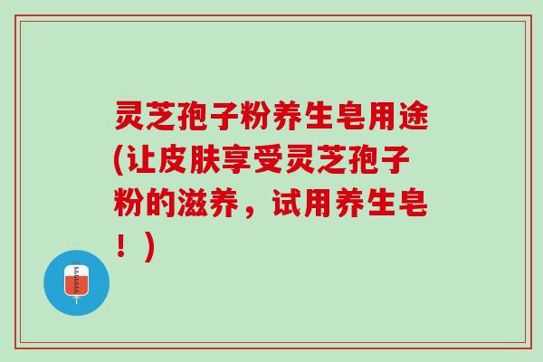 灵芝孢子粉养生皂用途(让享受灵芝孢子粉的滋养，试用养生皂！)