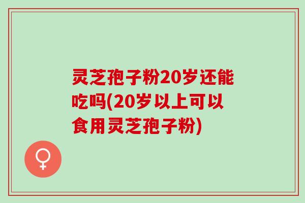 灵芝孢子粉20岁还能吃吗(20岁以上可以食用灵芝孢子粉) 灵芝孢子粉20岁还能吃吗(20岁以上可以食用灵芝孢子粉)