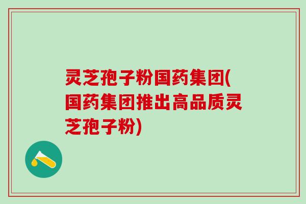 灵芝孢子粉国药集团(国药集团推出高品质灵芝孢子粉)