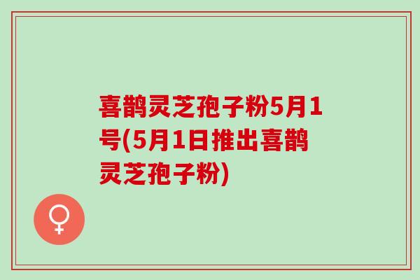 喜鹊灵芝孢子粉5月1号(5月1日推出喜鹊灵芝孢子粉)