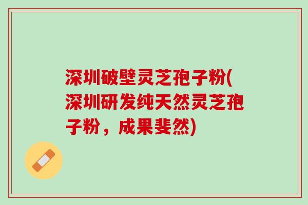 深圳破壁灵芝孢子粉(深圳研发纯天然灵芝孢子粉，成果斐然)