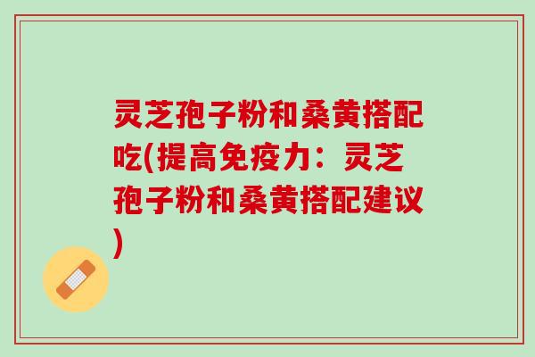 灵芝孢子粉和桑黄搭配吃(提高免疫力：灵芝孢子粉和桑黄搭配建议)