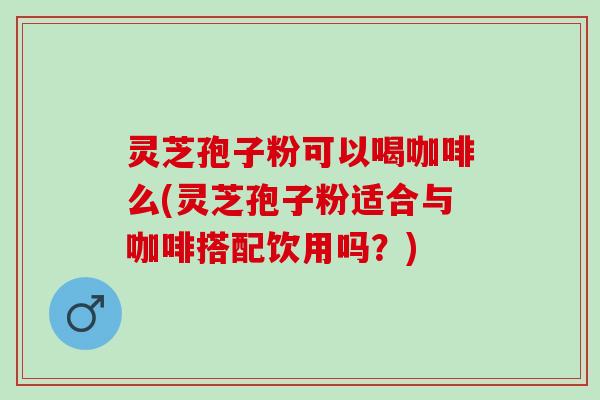 灵芝孢子粉可以喝咖啡么(灵芝孢子粉适合与咖啡搭配饮用吗？)