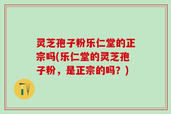 灵芝孢子粉乐仁堂的正宗吗(乐仁堂的灵芝孢子粉，是正宗的吗？)