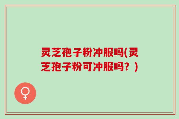 灵芝孢子粉冲服吗(灵芝孢子粉可冲服吗？)