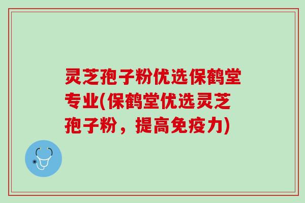 灵芝孢子粉优选保鹤堂专业(保鹤堂优选灵芝孢子粉，提高免疫力)
