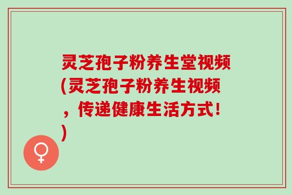 灵芝孢子粉养生堂视频(灵芝孢子粉养生视频，传递健康生活方式！)