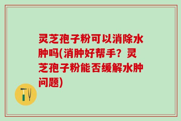 灵芝孢子粉可以消除水肿吗(消肿好帮手?灵芝孢子粉能否缓解水肿问题) 灵芝孢子粉可以消除水肿吗(消肿好帮手?灵芝孢子粉能否缓解水肿问题)