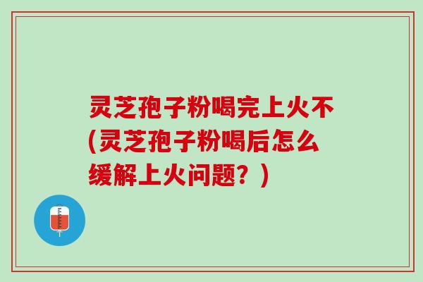 灵芝孢子粉喝完上火不(灵芝孢子粉喝后怎么缓解上火问题？)