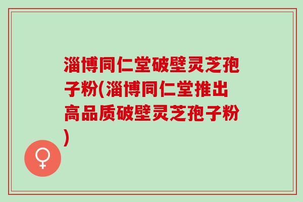 淄博同仁堂破壁灵芝孢子粉(淄博同仁堂推出高品质破壁灵芝孢子粉)