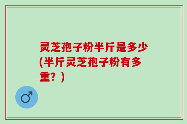 灵芝孢子粉半斤是多少(半斤灵芝孢子粉有多重？)