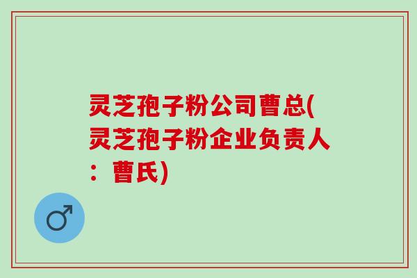 灵芝孢子粉公司曹总(灵芝孢子粉企业负责人：曹氏)