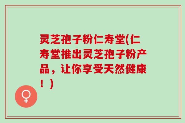 灵芝孢子粉仁寿堂(仁寿堂推出灵芝孢子粉产品,让你享受天然健康!) 灵芝孢子粉仁寿堂(仁寿堂推出灵芝孢子粉产品,让你享受天然健康!)