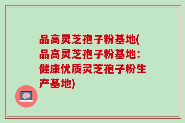 品高灵芝孢子粉基地(品高灵芝孢子粉基地：健康优质灵芝孢子粉生产基地)
