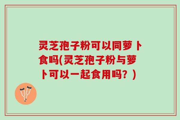 灵芝孢子粉可以同萝卜食吗(灵芝孢子粉与萝卜可以一起食用吗？)