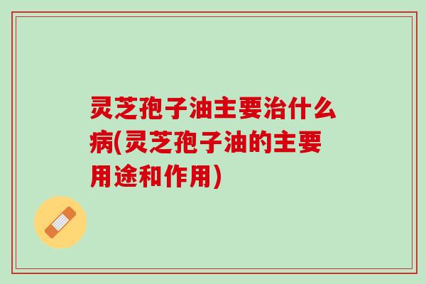 灵芝孢子油主要治什么病(灵芝孢子油的主要用途和作用)