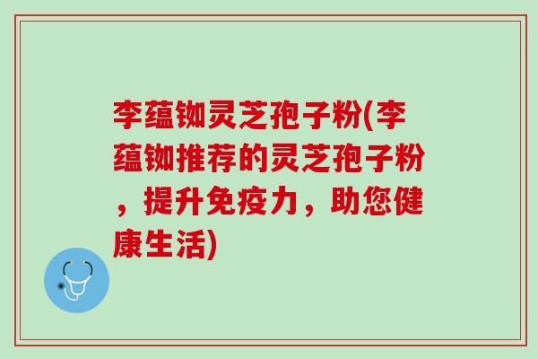 李蕴铷灵芝孢子粉(李蕴铷推荐的灵芝孢子粉,提升免疫力,助您健康生活) 李蕴铷灵芝孢子粉(李蕴铷推荐的灵芝孢子粉,提升免疫力,助您健康生活)