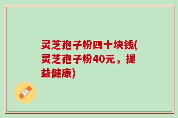 灵芝孢子粉四十块钱(灵芝孢子粉40元，提益健康)