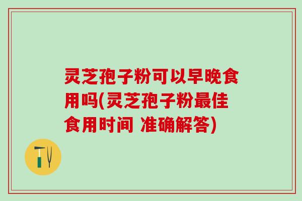 灵芝孢子粉可以早晚食用吗(灵芝孢子粉最佳食用时间 准确解答)