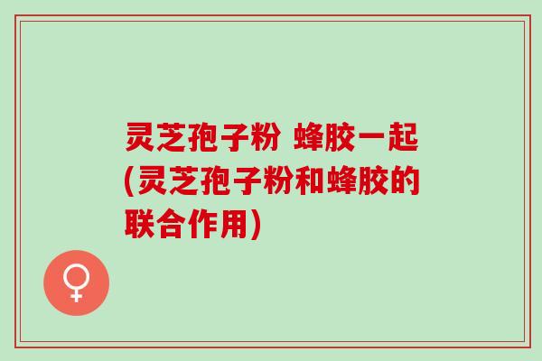 灵芝孢子粉 蜂胶一起(灵芝孢子粉和蜂胶的联合作用) 灵芝孢子粉 蜂胶一起(灵芝孢子粉和蜂胶的联合作用)
