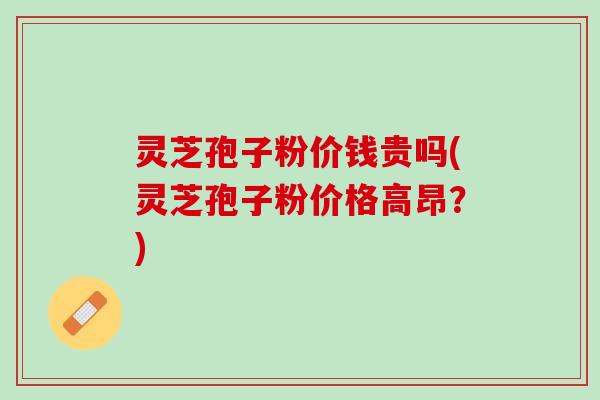 灵芝孢子粉价钱贵吗(灵芝孢子粉价格高昂？)