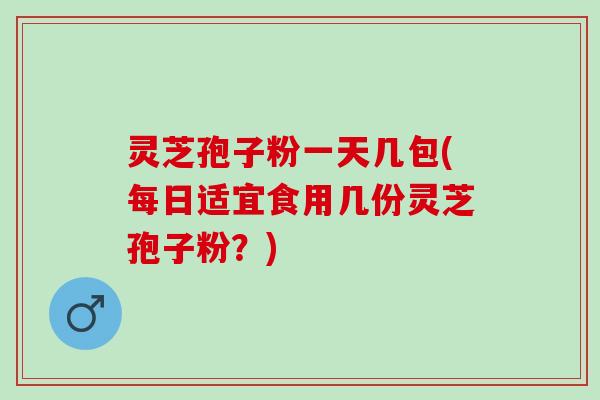 灵芝孢子粉一天几包(每日适宜食用几份灵芝孢子粉?) 灵芝孢子粉一天几包(每日适宜食用几份灵芝孢子粉?)