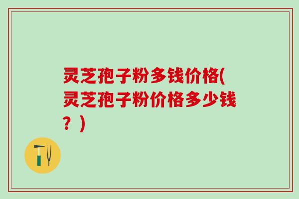 灵芝孢子粉多钱价格(灵芝孢子粉价格多少钱？)