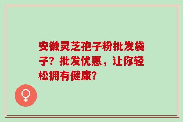 安徽灵芝孢子粉批发袋子？批发优惠，让你轻松拥有健康？