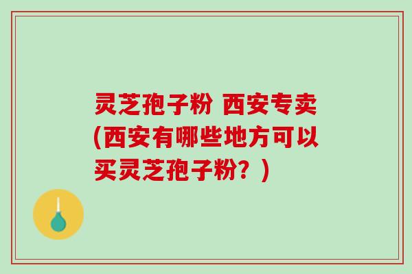 灵芝孢子粉 西安专卖(西安有哪些地方可以买灵芝孢子粉?) 灵芝孢子粉 西安专卖(西安有哪些地方可以买灵芝孢子粉?)