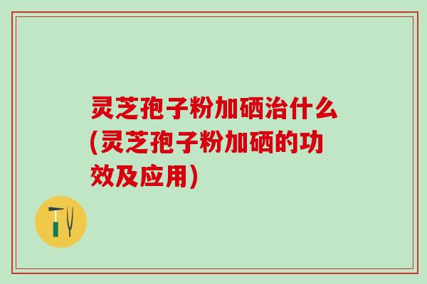 灵芝孢子粉加硒什么(灵芝孢子粉加硒的功效及应用)
