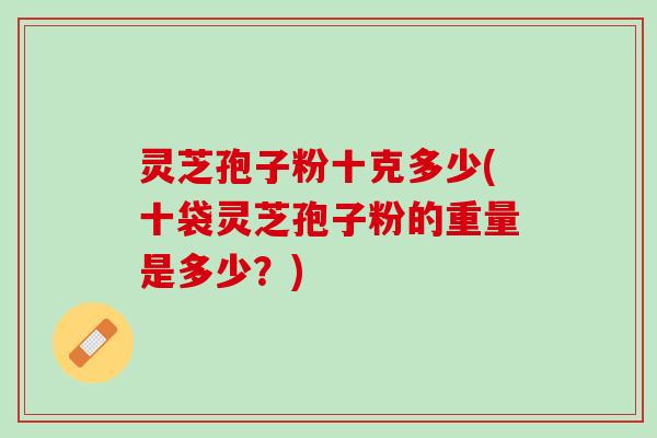 灵芝孢子粉十克多少(十袋灵芝孢子粉的重量是多少?) 灵芝孢子粉十克多少(十袋灵芝孢子粉的重量是多少?)