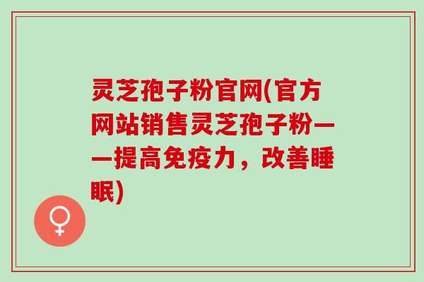 灵芝孢子粉官网(官方网站销售灵芝孢子粉——提高免疫力，改善睡眠)