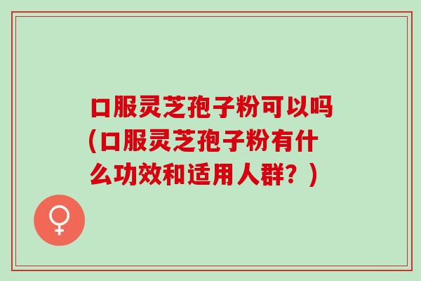 口服灵芝孢子粉可以吗(口服灵芝孢子粉有什么功效和适用人群？)