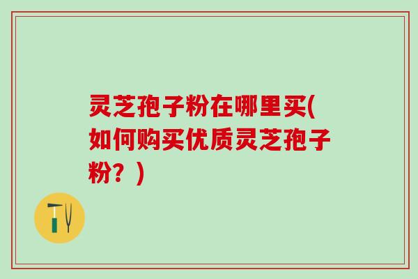 灵芝孢子粉在哪里买(如何购买优质灵芝孢子粉？)