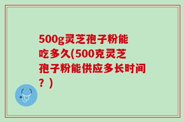 500g灵芝孢子粉能吃多久(500克灵芝孢子粉能供应多长时间？)