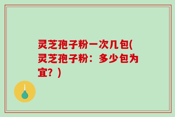 灵芝孢子粉一次几包(灵芝孢子粉：多少包为宜？)