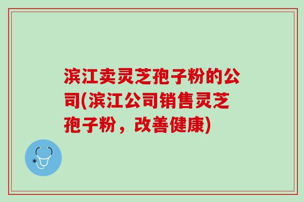 滨江卖灵芝孢子粉的公司(滨江公司销售灵芝孢子粉，改善健康)