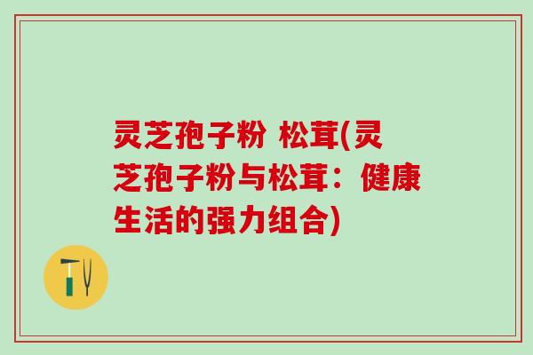 灵芝孢子粉 松茸(灵芝孢子粉与松茸：健康生活的强力组合)