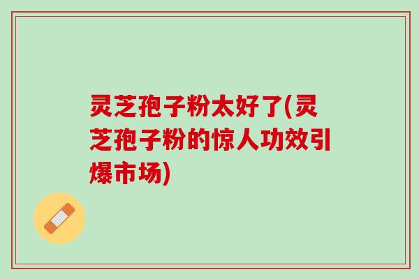 灵芝孢子粉太好了(灵芝孢子粉的惊人功效引爆市场) 灵芝孢子粉太好了(灵芝孢子粉的惊人功效引爆市场)