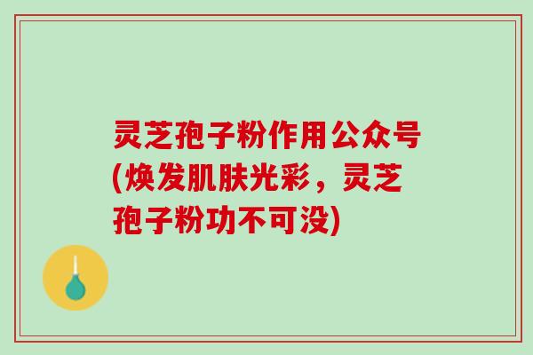灵芝孢子粉作用公众号(焕发肌肤光彩，灵芝孢子粉功不可没)