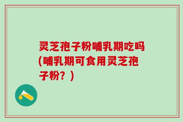 灵芝孢子粉哺乳期吃吗(哺乳期可食用灵芝孢子粉？)