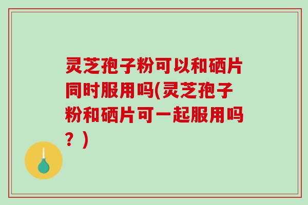 灵芝孢子粉可以和硒片同时服用吗(灵芝孢子粉和硒片可一起服用吗?) 灵芝孢子粉可以和硒片同时服用吗(灵芝孢子粉和硒片可一起服用吗?)